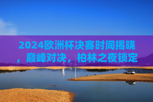 2024欧洲杯决赛时间揭晓,巅峰对决,柏林之夜锁定7月15日凌晨,2024欧洲杯决赛巅峰对决,柏林之夜7月15日凌晨上演 2024欧洲杯决赛时间揭晓,巅峰对决,柏林之夜锁定7月15日凌晨,2024欧洲杯决赛巅峰对决,柏林之夜7月15日凌晨上演