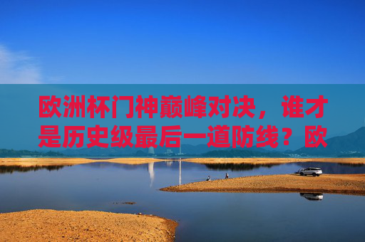 欧洲杯门神巅峰对决,谁才是历史级最后一道防线?欧洲杯门神巅峰对决,谁成历史级最后一道防线? 欧洲杯门神巅峰对决,谁才是历史级最后一道防线?欧洲杯门神巅峰对决,谁成历史级最后一道防线?