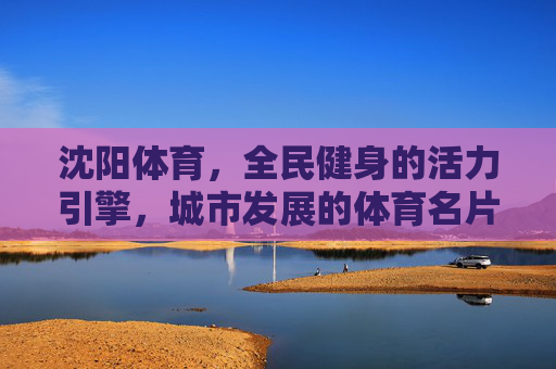 沈阳体育,全民健身的活力引擎,城市发展的体育名片,沈阳体育,全民健身活力引擎 城市发展体育名片 沈阳体育,全民健身的活力引擎,城市发展的体育名片,沈阳体育,全民健身活力引擎 城市发展体育名片