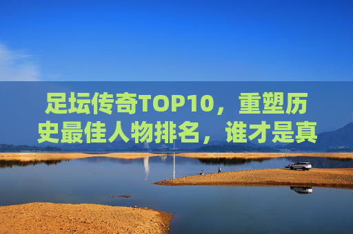 足坛传奇TOP10,重塑历史最佳人物排名,谁才是真正的球王?足坛历史最佳TOP10重塑,谁才是真正的球王? 足坛传奇TOP10,重塑历史最佳人物排名,谁才是真正的球王?足坛历史最佳TOP10重塑,谁才是真正的球王?
