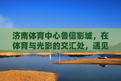 济南体育中心鲁信影城,在体育与光影的交汇处,遇见都市休闲的温柔,济南体育中心鲁信影城,体育光影交汇,都市休闲温柔 济南体育中心鲁信影城,在体育与光影的交汇处,遇见都市休闲的温柔,济南体育中心鲁信影城,体育光影交汇,都市休闲温柔