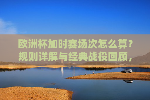欧洲杯加时赛场次怎么算?规则详解与经典战役回顾,欧洲杯加时赛规则详解与经典战役回顾 欧洲杯加时赛场次怎么算?规则详解与经典战役回顾,欧洲杯加时赛规则详解与经典战役回顾