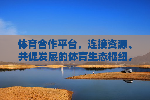 体育合作平台,连接资源、共促发展的体育生态枢纽,体育合作枢纽,连接资源共促发展 体育合作平台,连接资源、共促发展的体育生态枢纽,体育合作枢纽,连接资源共促发展