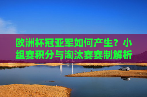 欧洲杯冠亚军如何产生？小组赛积分与淘汰赛赛制解析，欧洲杯冠亚军产生机制，小组赛积分与淘汰赛赛制解析