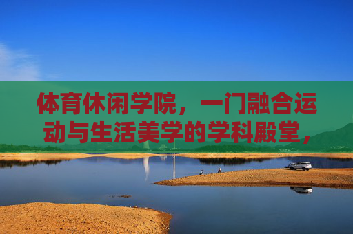 体育休闲学院,一门融合运动与生活美学的学科殿堂,体育休闲学院,运动与生活美学的学科殿堂 体育休闲学院,一门融合运动与生活美学的学科殿堂,体育休闲学院,运动与生活美学的学科殿堂