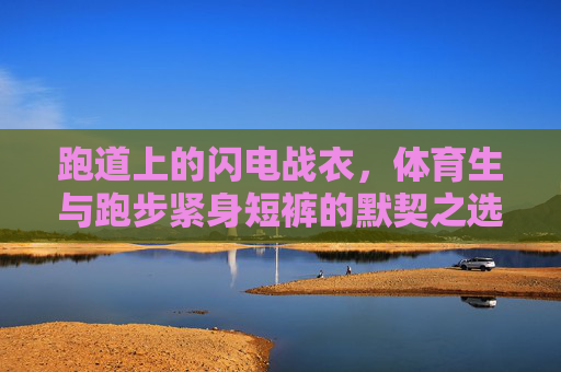 跑道上的闪电战衣,体育生与跑步紧身短裤的默契之选,体育生与跑步紧身短裤,默契的闪电战衣 跑道上的闪电战衣,体育生与跑步紧身短裤的默契之选,体育生与跑步紧身短裤,默契的闪电战衣