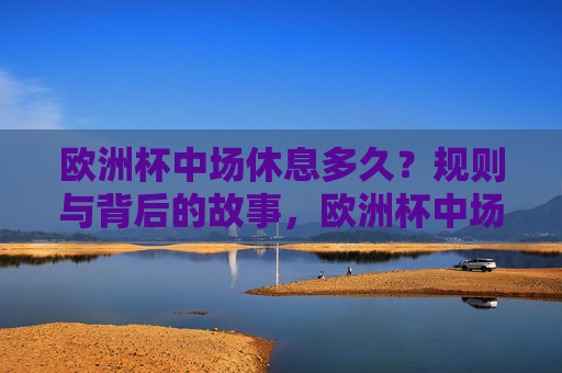 欧洲杯中场休息多久?规则与背后的故事,欧洲杯中场休息,规则与背后的故事 欧洲杯中场休息多久?规则与背后的故事,欧洲杯中场休息,规则与背后的故事