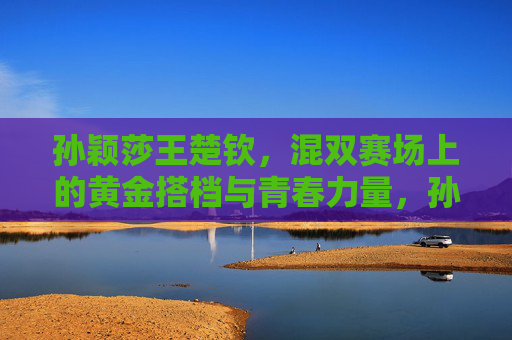 孙颖莎王楚钦,混双赛场上的黄金搭档与青春力量,孙颖莎王楚钦,混双黄金搭档的青春力量 孙颖莎王楚钦,混双赛场上的黄金搭档与青春力量,孙颖莎王楚钦,混双黄金搭档的青春力量