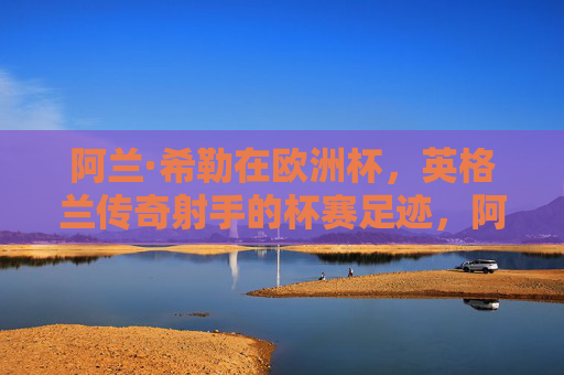 阿兰·希勒在欧洲杯,英格兰传奇射手的杯赛足迹,阿兰·希勒,欧洲杯英格兰传奇射手的足迹 阿兰·希勒在欧洲杯,英格兰传奇射手的杯赛足迹,阿兰·希勒,欧洲杯英格兰传奇射手的足迹