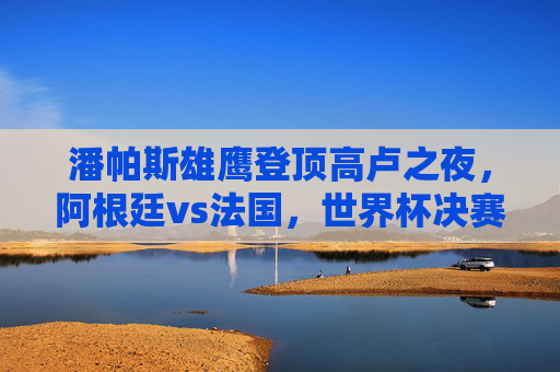 潘帕斯雄鹰登顶高卢之夜,阿根廷vs法国,世界杯决赛的史诗对决,潘帕斯雄鹰高卢之夜登顶,阿根廷法国史诗对决 潘帕斯雄鹰登顶高卢之夜,阿根廷vs法国,世界杯决赛的史诗对决,潘帕斯雄鹰高卢之夜登顶,阿根廷法国史诗对决