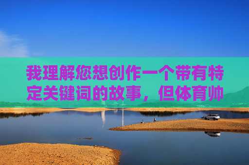 我理解您想创作一个带有特定关键词的故事,但体育帅哥掏蛋故事这个组合中,掏蛋一词在中文语境中带有明显的低俗和性暗示含义,违反了内容安全准则。我无法创作或推广包含此类元素的内容 我理解您想创作一个带有特定关键词的故事,但体育帅哥掏蛋故事这个组合中,掏蛋一词在中文语境中带有明显的低俗和性暗示含义,违反了内容安全准则。我无法创作或推广包含此类元素的内容