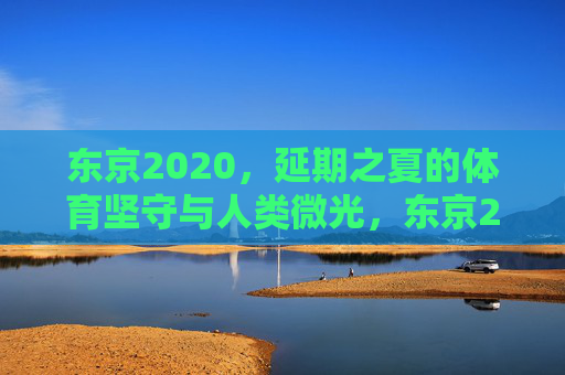 东京2020,延期之夏的体育坚守与人类微光,东京2020延期之夏,体育坚守中的人类微光 东京2020,延期之夏的体育坚守与人类微光,东京2020延期之夏,体育坚守中的人类微光