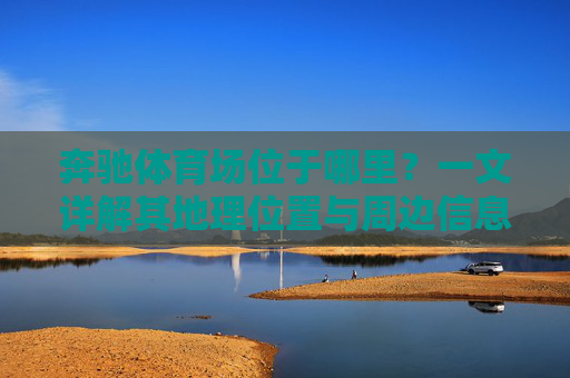 奔驰体育场位于哪里?一文详解其地理位置与周边信息,奔驰体育场地理位置与周边信息详解 奔驰体育场位于哪里?一文详解其地理位置与周边信息,奔驰体育场地理位置与周边信息详解