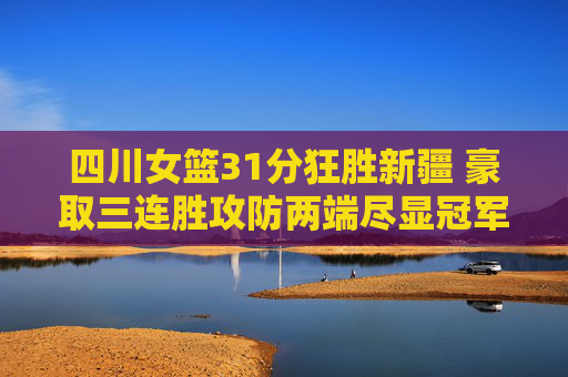 四川女篮31分狂胜新疆 豪取三连胜攻防两端尽显冠军相，四川女篮31分狂胜新疆豪取三连胜 攻防尽显冠军相