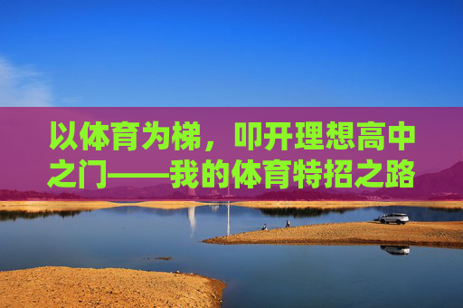 以体育为梯,叩开理想高中之门——我的体育特招之路,体育为梯,叩开理想高中之门 以体育为梯,叩开理想高中之门——我的体育特招之路,体育为梯,叩开理想高中之门