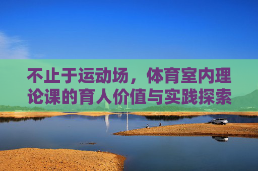 不止于运动场,体育室内理论课的育人价值与实践探索,体育室内理论课,超越运动场的育人价值与实践探索 不止于运动场,体育室内理论课的育人价值与实践探索,体育室内理论课,超越运动场的育人价值与实践探索