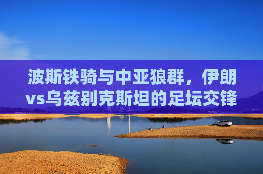 波斯铁骑与中亚狼群,伊朗vs乌兹别克斯坦的足坛交锋与文化交响,波斯铁骑战中亚狼群,足坛交锋中的文化交响 波斯铁骑与中亚狼群,伊朗vs乌兹别克斯坦的足坛交锋与文化交响,波斯铁骑战中亚狼群,足坛交锋中的文化交响