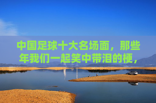 中国足球十大名场面,那些年我们一起笑中带泪的梗,中国足球十大名场面,那些年笑中带泪的梗 中国足球十大名场面,那些年我们一起笑中带泪的梗,中国足球十大名场面,那些年笑中带泪的梗