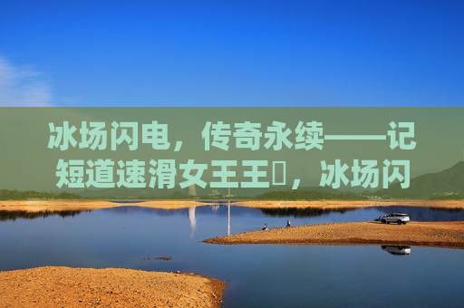 冰场闪电，传奇永续——记短道速滑女王王濛，冰场闪电，传奇永续——短道速滑女王王濛