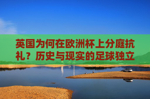 英国为何在欧洲杯上分庭抗礼?历史与现实的足球独立之路,英国足球欧洲杯分庭抗礼,历史与现实的独立之路 英国为何在欧洲杯上分庭抗礼?历史与现实的足球独立之路,英国足球欧洲杯分庭抗礼,历史与现实的独立之路