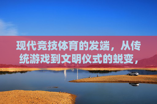现代竞技体育的发端,从传统游戏到文明仪式的蜕变,现代竞技体育发端,从传统游戏到文明仪式的蜕变 现代竞技体育的发端,从传统游戏到文明仪式的蜕变,现代竞技体育发端,从传统游戏到文明仪式的蜕变