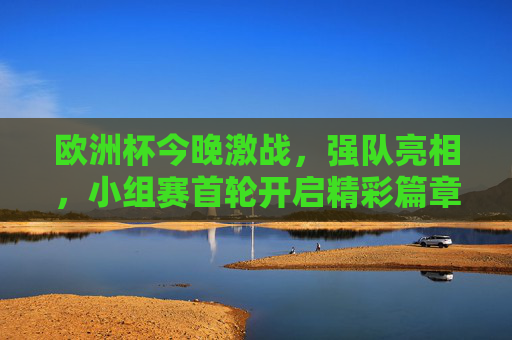 欧洲杯今晚激战，强队亮相，小组赛首轮开启精彩篇章，欧洲杯小组赛首轮今晚打响，强队亮相精彩开篇