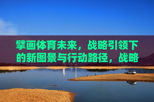 擘画体育未来,战略引领下的新图景与行动路径,战略引领擘画体育未来新图景与行动路径 擘画体育未来,战略引领下的新图景与行动路径,战略引领擘画体育未来新图景与行动路径