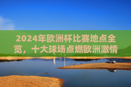 2024年欧洲杯比赛地点全览,十大球场点燃欧洲激情,2024欧洲杯十大球场全览,点燃欧洲足球激情 2024年欧洲杯比赛地点全览,十大球场点燃欧洲激情,2024欧洲杯十大球场全览,点燃欧洲足球激情