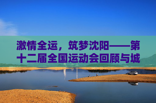 激情全运,筑梦沈阳——第十二届全国运动会回顾与城市荣光,第十二届全国运动会回顾,沈阳的激情与荣光 激情全运,筑梦沈阳——第十二届全国运动会回顾与城市荣光,第十二届全国运动会回顾,沈阳的激情与荣光