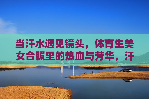当汗水遇见镜头,体育生美女合照里的热血与芳华,汗水遇见镜头,体育生美女的热血芳华 当汗水遇见镜头,体育生美女合照里的热血与芳华,汗水遇见镜头,体育生美女的热血芳华
