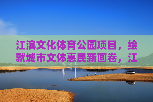 江滨文化体育公园项目,绘就城市文体惠民新画卷,江滨文化体育公园绘就城市文体惠民新画卷 江滨文化体育公园项目,绘就城市文体惠民新画卷,江滨文化体育公园绘就城市文体惠民新画卷