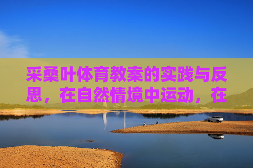 采桑叶体育教案的实践与反思，在自然情境中运动，在反思中成长，采桑叶体育教案，自然情境中的实践与成长反思