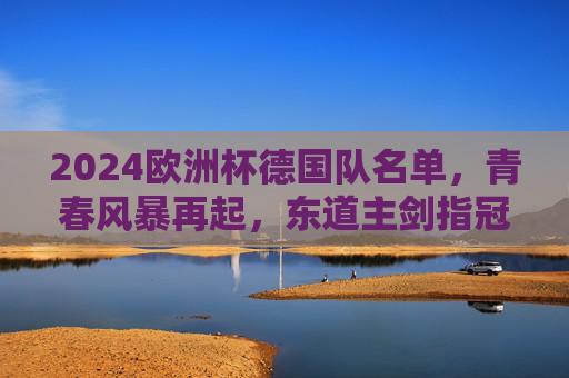 2024欧洲杯德国队名单,青春风暴再起,东道主剑指冠军,2024欧洲杯德国队名单,青春风暴再起,东道主剑指冠军 2024欧洲杯德国队名单,青春风暴再起,东道主剑指冠军,2024欧洲杯德国队名单,青春风暴再起,东道主剑指冠军