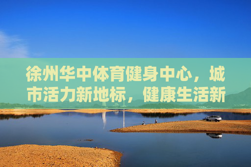 徐州华中体育健身中心,城市活力新地标,健康生活新引擎,徐州华中体育健身中心,城市活力新地标,健康生活新引擎 徐州华中体育健身中心,城市活力新地标,健康生活新引擎,徐州华中体育健身中心,城市活力新地标,健康生活新引擎