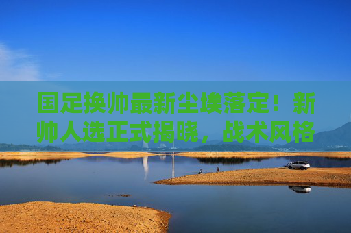国足换帅最新尘埃落定!新帅人选正式揭晓,战术风格引球迷热议,国足换帅尘埃落定,新帅战术引球迷热议 国足换帅最新尘埃落定!新帅人选正式揭晓,战术风格引球迷热议,国足换帅尘埃落定,新帅战术引球迷热议