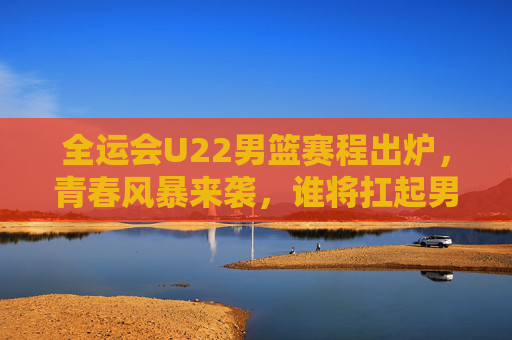 全运会U22男篮赛程出炉，青春风暴来袭，谁将扛起男篮未来大旗？全运会U22男篮青春风暴，赛程出炉，谁扛起未来大旗？