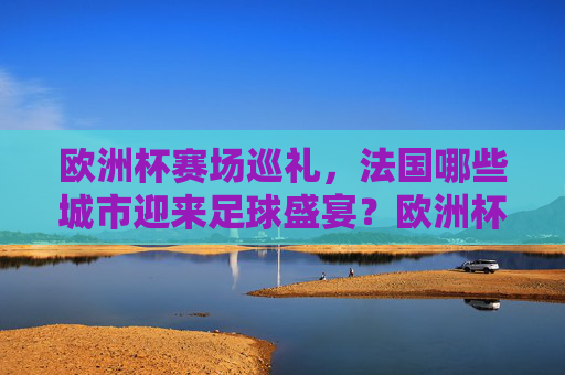 欧洲杯赛场巡礼,法国哪些城市迎来足球盛宴?欧洲杯赛场巡礼,法国城市足球盛宴 欧洲杯赛场巡礼,法国哪些城市迎来足球盛宴?欧洲杯赛场巡礼,法国城市足球盛宴