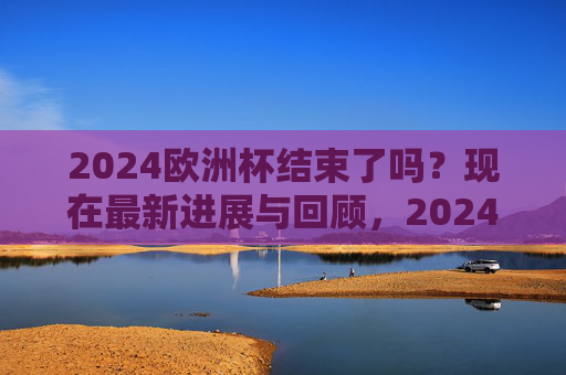 2024欧洲杯结束了吗?现在最新进展与回顾,2024欧洲杯落幕,最新进展与回顾 2024欧洲杯结束了吗?现在最新进展与回顾,2024欧洲杯落幕,最新进展与回顾