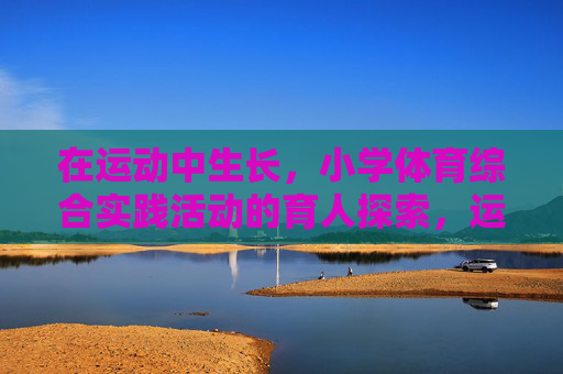 在运动中生长,小学体育综合实践活动的育人探索,运动中生长,小学体育综合实践活动的育人探索 在运动中生长,小学体育综合实践活动的育人探索,运动中生长,小学体育综合实践活动的育人探索