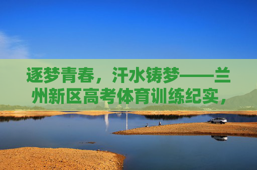 逐梦青春,汗水铸梦——兰州新区高考体育训练纪实,兰州新区高考体育训练,汗水浇灌青春梦 逐梦青春,汗水铸梦——兰州新区高考体育训练纪实,兰州新区高考体育训练,汗水浇灌青春梦