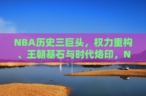 NBA历史三巨头,权力重构、王朝基石与时代烙印,NBA历史三巨头,权力重塑、王朝奠基与时代印记 NBA历史三巨头,权力重构、王朝基石与时代烙印,NBA历史三巨头,权力重塑、王朝奠基与时代印记