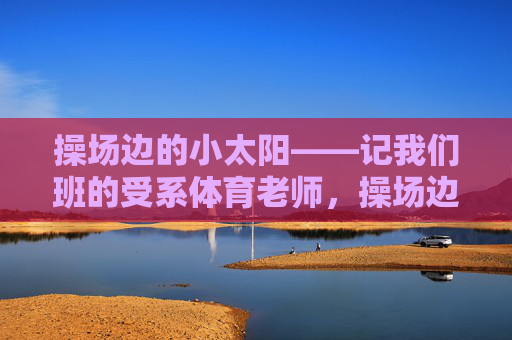 操场边的小太阳——记我们班的受系体育老师,操场边的小太阳 操场边的小太阳——记我们班的受系体育老师,操场边的小太阳