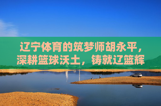 辽宁体育的筑梦师胡永平,深耕篮球沃土,铸就辽篮辉煌,辽宁筑梦师胡永平深耕篮球沃土铸就辽篮辉煌 辽宁体育的筑梦师胡永平,深耕篮球沃土,铸就辽篮辉煌,辽宁筑梦师胡永平深耕篮球沃土铸就辽篮辉煌