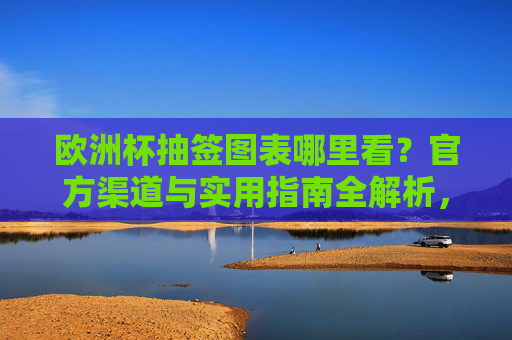 欧洲杯抽签图表哪里看?官方渠道与实用指南全解析,欧洲杯抽签图表官方渠道与实用指南全解析 欧洲杯抽签图表哪里看?官方渠道与实用指南全解析,欧洲杯抽签图表官方渠道与实用指南全解析
