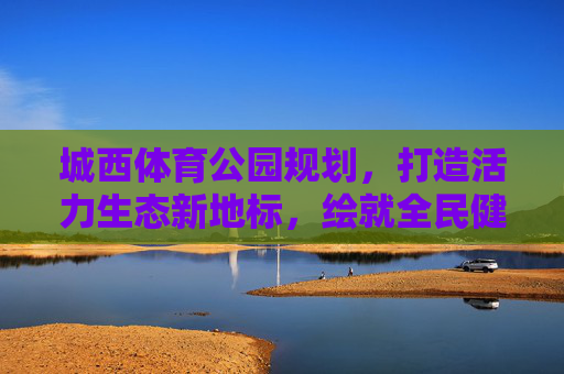 城西体育公园规划,打造活力生态新地标,绘就全民健身幸福卷,城西体育公园,活力生态新地标,绘就全民健身幸福卷 城西体育公园规划,打造活力生态新地标,绘就全民健身幸福卷,城西体育公园,活力生态新地标,绘就全民健身幸福卷