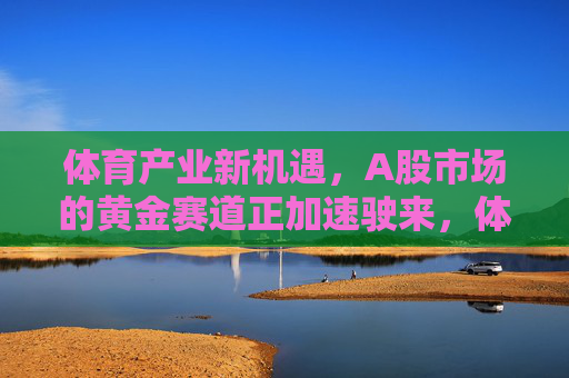 体育产业新机遇,A股市场的黄金赛道正加速驶来,体育产业新机遇,A股黄金赛道加速驶来 体育产业新机遇,A股市场的黄金赛道正加速驶来,体育产业新机遇,A股黄金赛道加速驶来
