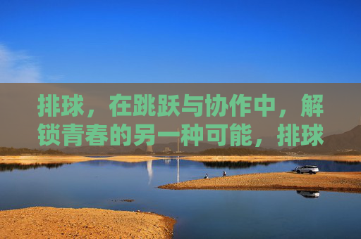排球，在跳跃与协作中，解锁青春的另一种可能，排球跳跃协作，解锁青春新可能