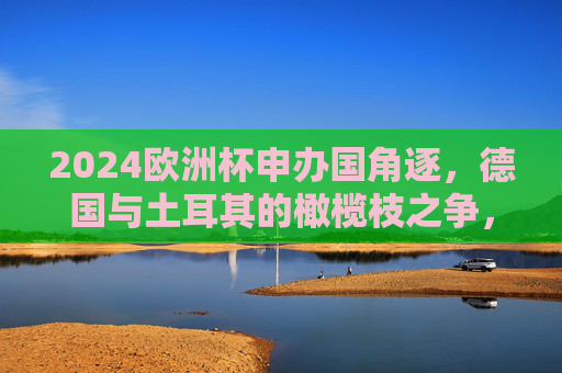 2024欧洲杯申办国角逐，德国与土耳其的橄榄枝之争，2024欧洲杯申办角逐，德国与土耳其的橄榄枝之争