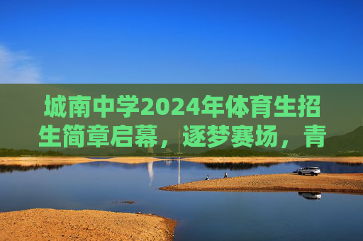 城南中学2024年体育生招生简章启幕，逐梦赛场，青春飞扬，城南中学2024年体育生招生启幕，逐梦赛场，青春飞扬