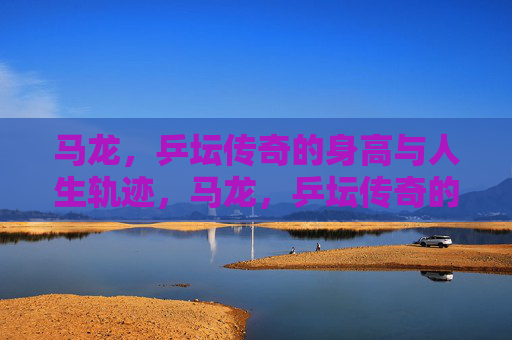 马龙,乒坛传奇的身高与人生轨迹,马龙,乒坛传奇的身高与人生轨迹 马龙,乒坛传奇的身高与人生轨迹,马龙,乒坛传奇的身高与人生轨迹
